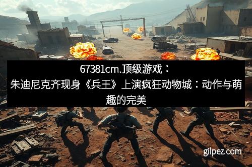 67381cm.顶级游戏:朱迪尼克齐现身《兵王》上演疯狂动物城:动作与萌趣的完美邂逅