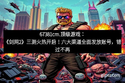 67381cm.顶级游戏:《剑网2》三测火热开启!六大渠道全面发放账号,错过不再有!